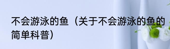 不会游泳的鱼（关于不会游泳的鱼的简单科普）
