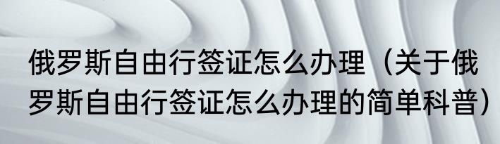 俄罗斯自由行签证怎么办理（关于俄罗斯自由行签证怎么办理的简单科普）