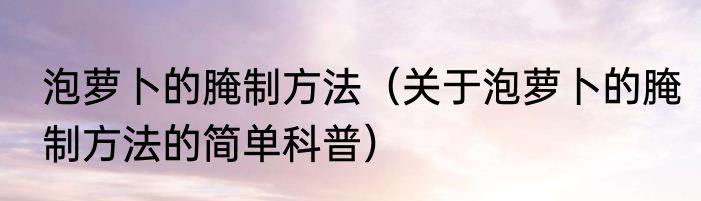泡萝卜的腌制方法（关于泡萝卜的腌制方法的简单科普）