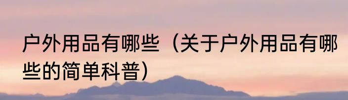 户外用品有哪些（关于户外用品有哪些的简单科普）