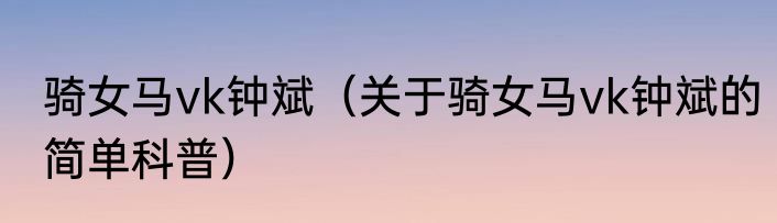 骑女马vk钟斌（关于骑女马vk钟斌的简单科普）