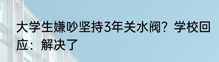大学生嫌吵坚持3年关水阀？学校回应：解决了