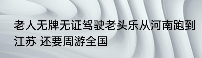 老人无牌无证驾驶老头乐从河南跑到江苏 还要周游全国