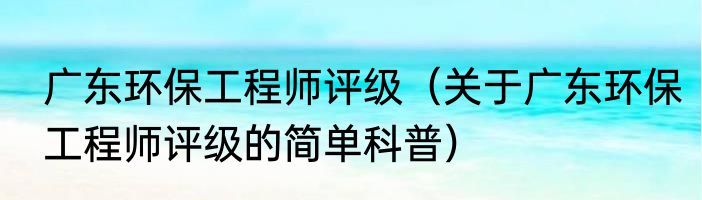广东环保工程师评级（关于广东环保工程师评级的简单科普）
