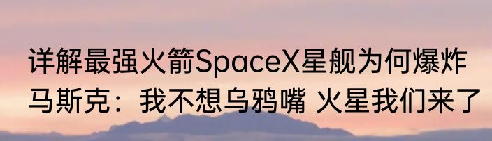 详解最强火箭SpaceX星舰为何爆炸 马斯克：我不想乌鸦嘴 火星我们来了