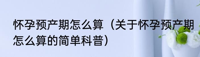 怀孕预产期怎么算（关于怀孕预产期怎么算的简单科普）
