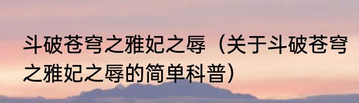 斗破苍穹之雅妃之辱（关于斗破苍穹之雅妃之辱的简单科普）