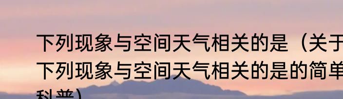 下列现象与空间天气相关的是（关于下列现象与空间天气相关的是的简单科普）