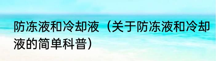 防冻液和冷却液（关于防冻液和冷却液的简单科普）