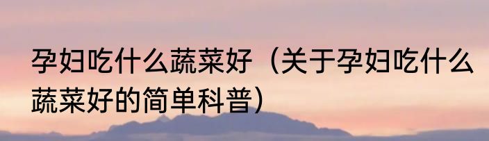 孕妇吃什么蔬菜好（关于孕妇吃什么蔬菜好的简单科普）