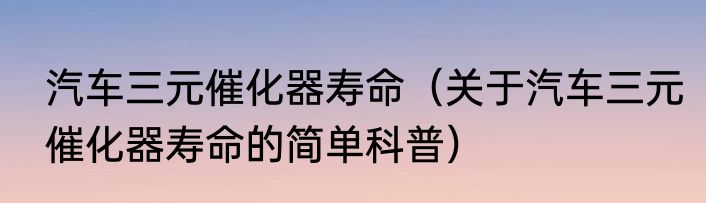 汽车三元催化器寿命（关于汽车三元催化器寿命的简单科普）