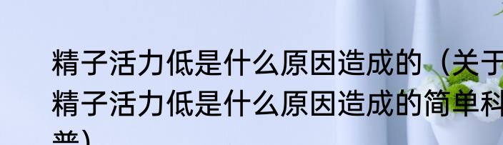 精子活力低是什么原因造成的（关于精子活力低是什么原因造成的简单科普）
