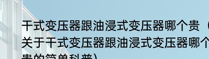 干式变压器跟油浸式变压器哪个贵（关于干式变压器跟油浸式变压器哪个贵的简单科普）