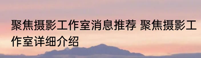 聚焦摄影工作室消息推荐 聚焦摄影工作室详细介绍