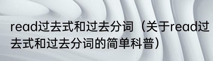 read过去式和过去分词（关于read过去式和过去分词的简单科普）