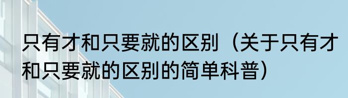 只有才和只要就的区别（关于只有才和只要就的区别的简单科普）
