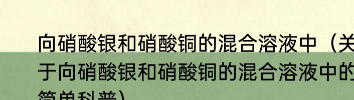 向硝酸银和硝酸铜的混合溶液中（关于向硝酸银和硝酸铜的混合溶液中的简单科普）