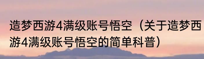 造梦西游4满级账号悟空（关于造梦西游4满级账号悟空的简单科普）