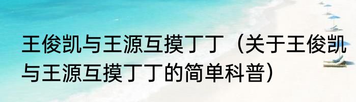 王俊凯与王源互摸丁丁（关于王俊凯与王源互摸丁丁的简单科普）