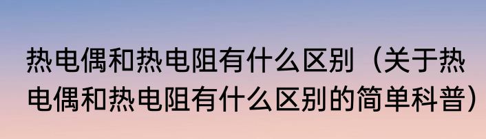 热电偶和热电阻有什么区别（关于热电偶和热电阻有什么区别的简单科普）