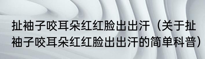 扯袖子咬耳朵红红脸出出汗（关于扯袖子咬耳朵红红脸出出汗的简单科普）
