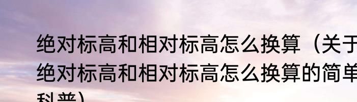 绝对标高和相对标高怎么换算（关于绝对标高和相对标高怎么换算的简单科普）
