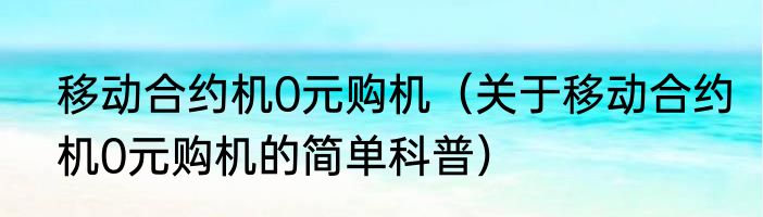 移动合约机0元购机（关于移动合约机0元购机的简单科普）