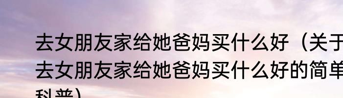 去女朋友家给她爸妈买什么好（关于去女朋友家给她爸妈买什么好的简单科普）