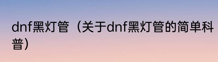 dnf黑灯管（关于dnf黑灯管的简单科普）
