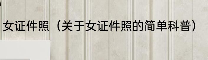 女证件照（关于女证件照的简单科普）
