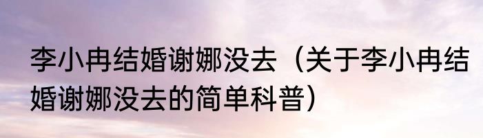 李小冉结婚谢娜没去（关于李小冉结婚谢娜没去的简单科普）
