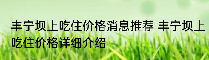 丰宁坝上吃住价格消息推荐 丰宁坝上吃住价格详细介绍
