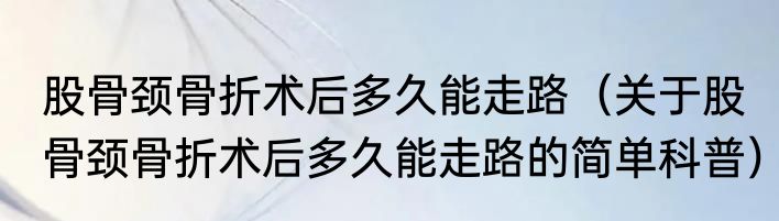 股骨颈骨折术后多久能走路（关于股骨颈骨折术后多久能走路的简单科普）