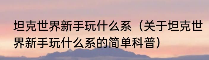 坦克世界新手玩什么系（关于坦克世界新手玩什么系的简单科普）