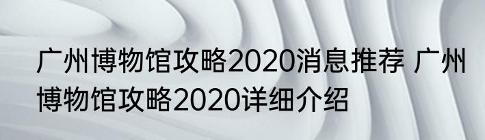 广州博物馆攻略2020消息推荐 广州博物馆攻略2020详细介绍