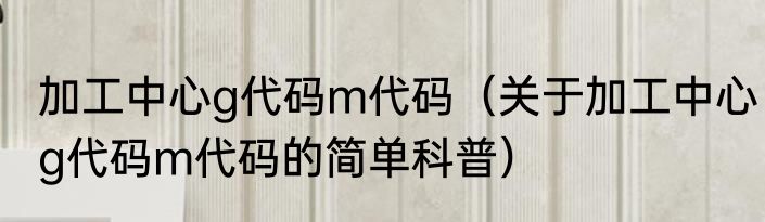 加工中心g代码m代码（关于加工中心g代码m代码的简单科普）