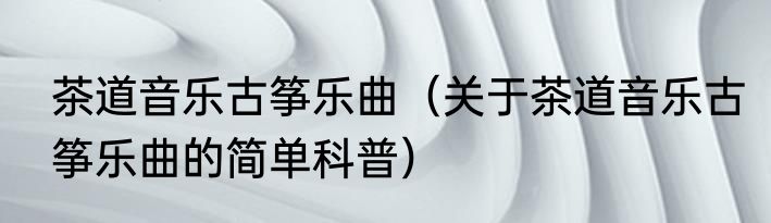 茶道音乐古筝乐曲（关于茶道音乐古筝乐曲的简单科普）