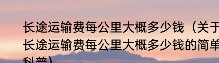长途运输费每公里大概多少钱（关于长途运输费每公里大概多少钱的简单科普）