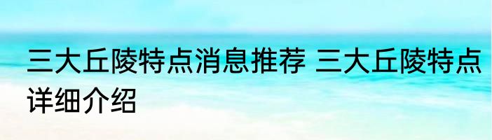 三大丘陵特点消息推荐 三大丘陵特点详细介绍