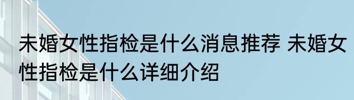 未婚女性指检是什么消息推荐 未婚女性指检是什么详细介绍