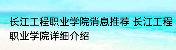 长江工程职业学院消息推荐 长江工程职业学院详细介绍