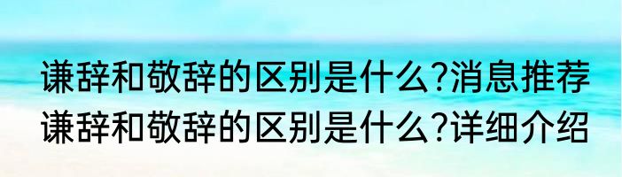 谦辞和敬辞的区别是什么?消息推荐 谦辞和敬辞的区别是什么?详细介绍