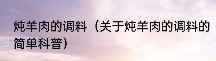 炖羊肉的调料（关于炖羊肉的调料的简单科普）