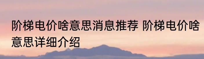 阶梯电价啥意思消息推荐 阶梯电价啥意思详细介绍