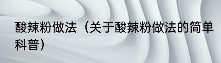 酸辣粉做法（关于酸辣粉做法的简单科普）