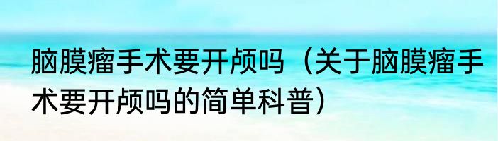 脑膜瘤手术要开颅吗（关于脑膜瘤手术要开颅吗的简单科普）