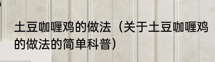 土豆咖喱鸡的做法（关于土豆咖喱鸡的做法的简单科普）