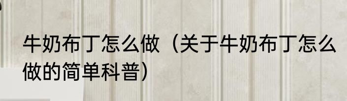 牛奶布丁怎么做（关于牛奶布丁怎么做的简单科普）