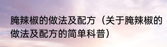 腌辣椒的做法及配方（关于腌辣椒的做法及配方的简单科普）