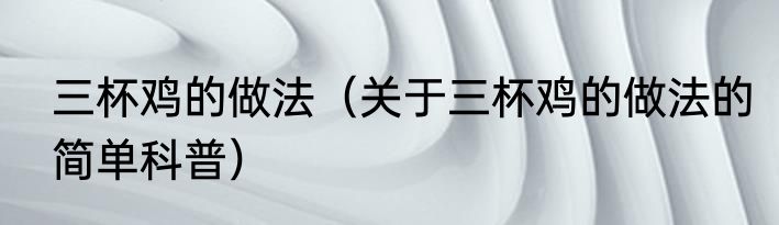 三杯鸡的做法（关于三杯鸡的做法的简单科普）